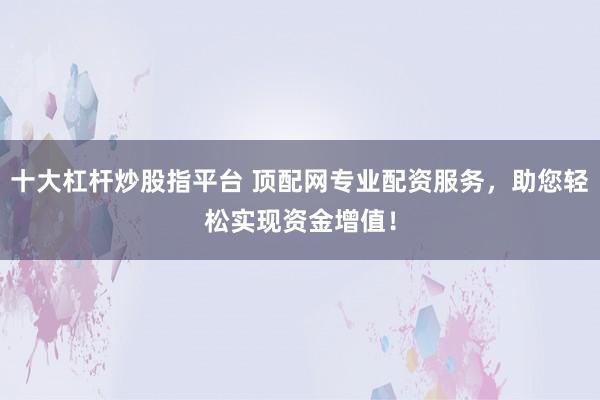 十大杠杆炒股指平台 顶配网专业配资服务，助您轻松实现资金增值！
