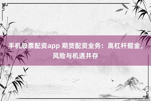 手机股票配资app 期货配资业务：高杠杆掘金，风险与机遇并存