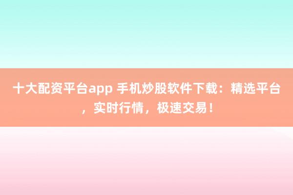 十大配资平台app 手机炒股软件下载：精选平台，实时行情，极速交易！