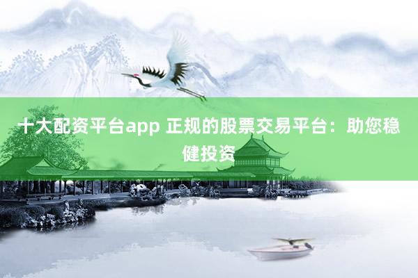 十大配资平台app 正规的股票交易平台：助您稳健投资