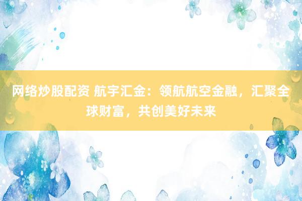 网络炒股配资 航宇汇金:领航航空金融,汇聚全球财富,共创美好未来