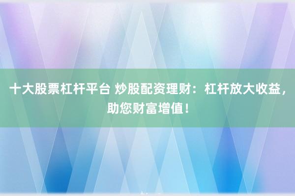 十大股票杠杆平台 炒股配资理财：杠杆放大收益，助您财富增值！
