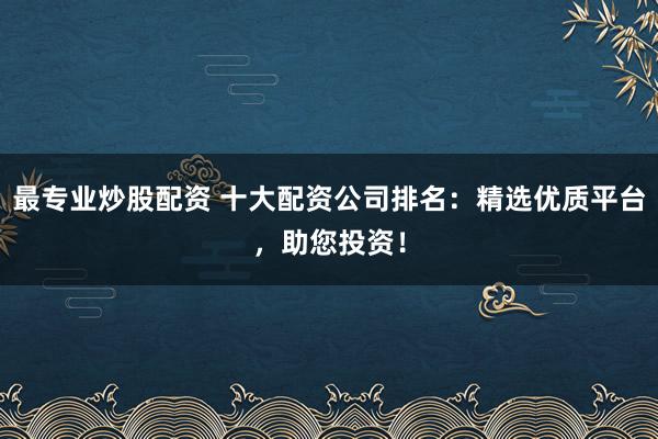 最专业炒股配资 十大配资公司排名：精选优质平台，助您投资！
