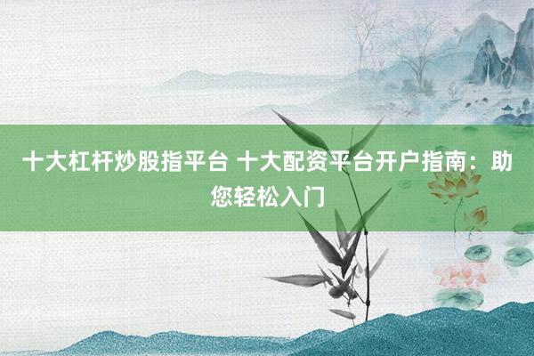十大杠杆炒股指平台 十大配资平台开户指南：助您轻松入门