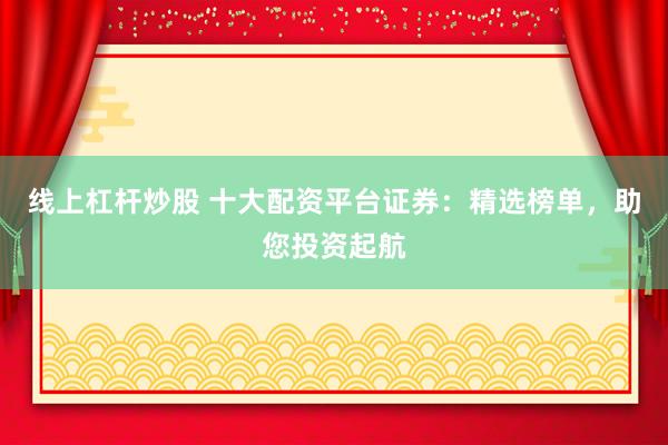 线上杠杆炒股 十大配资平台证券：精选榜单，助您投资起航