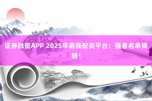 证券融资APP 2025年最强配资平台：强者名单揭晓！