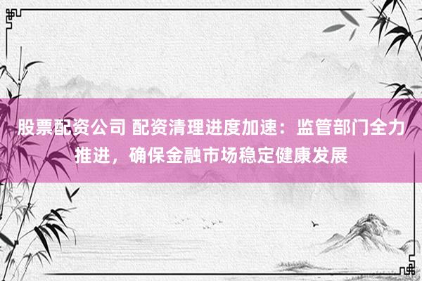 股票配资公司 配资清理进度加速：监管部门全力推进，确保金融市场稳定健康发展