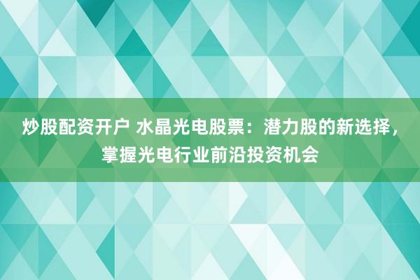 炒股配资开户 水晶光电股票：潜力股的新选择，掌握光电行业前沿投资机会