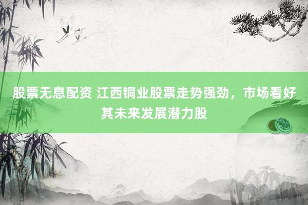 股票无息配资 江西铜业股票走势强劲，市场看好其未来发展潜力股
