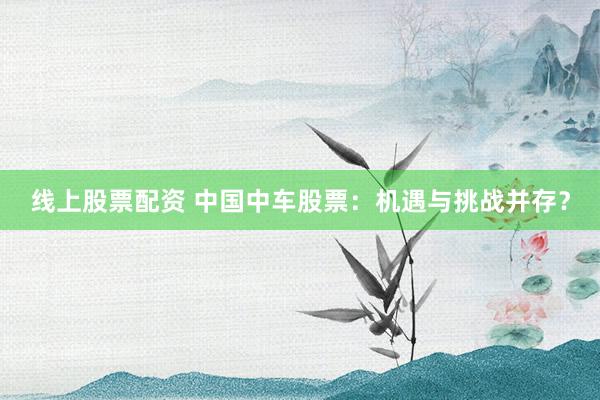 线上股票配资 中国中车股票：机遇与挑战并存？