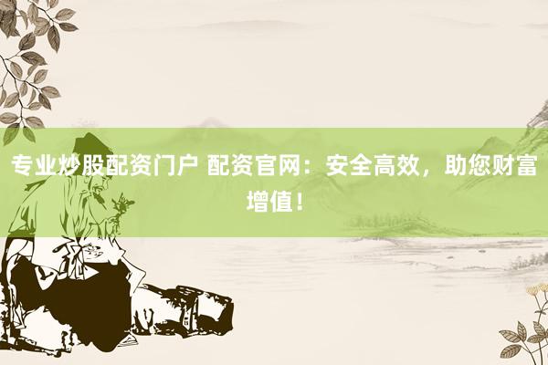 专业炒股配资门户 配资官网：安全高效，助您财富增值！