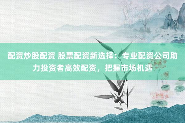配资炒股配资 股票配资新选择：专业配资公司助力投资者高效配资，把握市场机遇