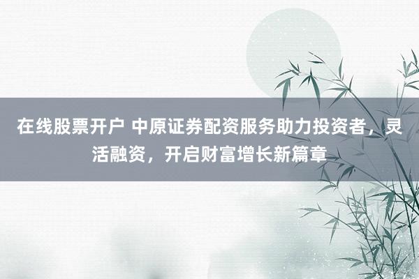 在线股票开户 中原证券配资服务助力投资者，灵活融资，开启财富增长新篇章