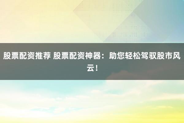 股票配资推荐 股票配资神器：助您轻松驾驭股市风云！
