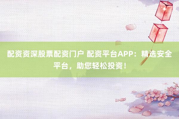 配资资深股票配资门户 配资平台APP：精选安全平台，助您轻松投资！