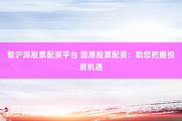 智沪深股票配资平台 固原股票配资：助您把握投资机遇