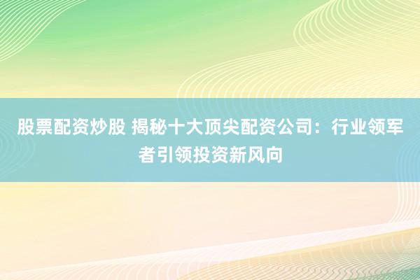 股票配资炒股 揭秘十大顶尖配资公司：行业领军者引领投资新风向