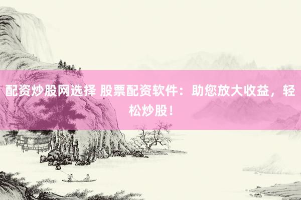 配资炒股网选择 股票配资软件：助您放大收益，轻松炒股！
