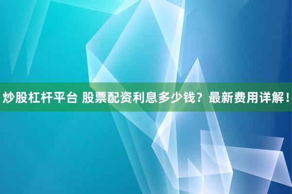 炒股杠杆平台 股票配资利息多少钱？最新费用详解！