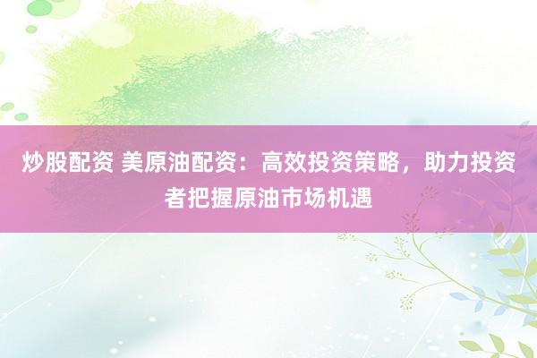 炒股配资 美原油配资：高效投资策略，助力投资者把握原油市场机遇
