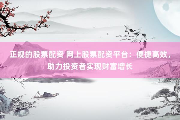 正规的股票配资 网上股票配资平台：便捷高效，助力投资者实现财富增长