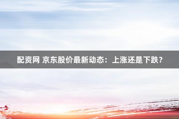 配资网 京东股价最新动态：上涨还是下跌？