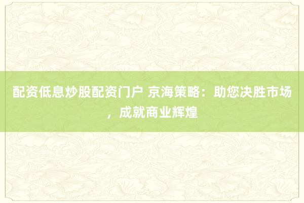 配资低息炒股配资门户 京海策略：助您决胜市场，成就商业辉煌