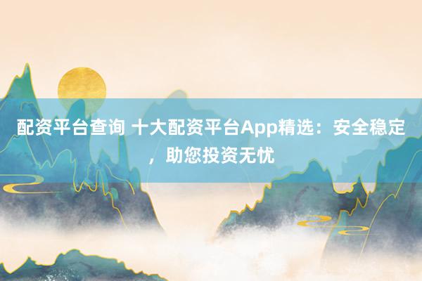 配资平台查询 十大配资平台App精选：安全稳定，助您投资无忧