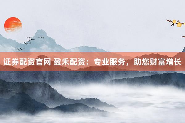 证券配资官网 盈禾配资：专业服务，助您财富增长