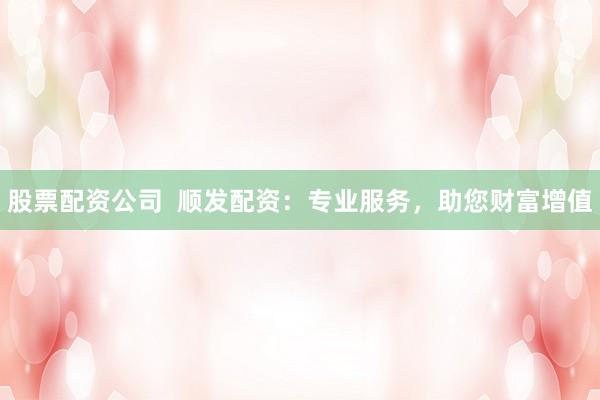 股票配资公司  顺发配资：专业服务，助您财富增值