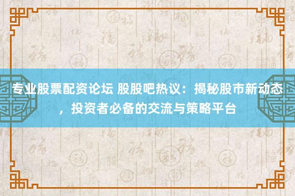 专业股票配资论坛 股股吧热议：揭秘股市新动态，投资者必备的交流与策略平台