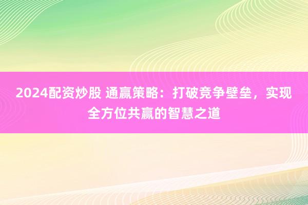 2024配资炒股 通赢策略：打破竞争壁垒，实现全方位共赢的智慧之道