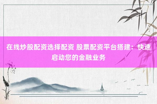 在线炒股配资选择配资 股票配资平台搭建：快速启动您的金融业务
