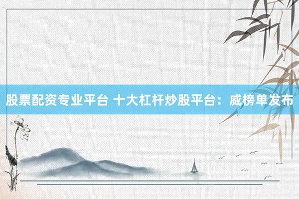 股票配资专业平台 十大杠杆炒股平台：威榜单发布