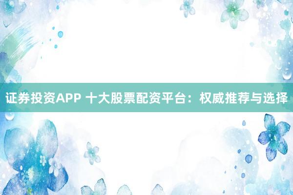 证券投资APP 十大股票配资平台：权威推荐与选择