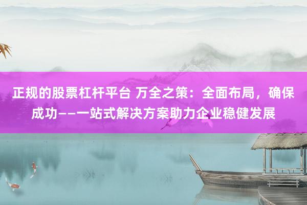 正规的股票杠杆平台 万全之策：全面布局，确保成功——一站式解决方案助力企业稳健发展