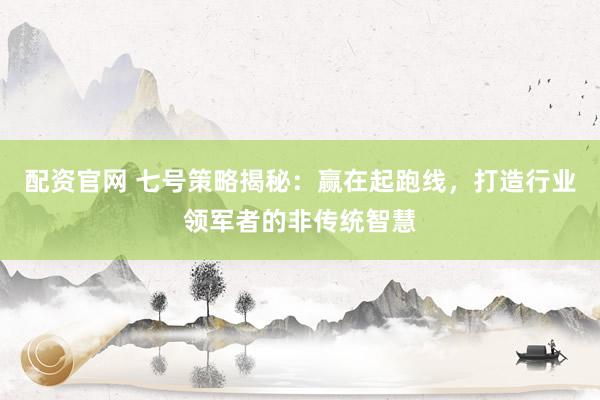 配资官网 七号策略揭秘：赢在起跑线，打造行业领军者的非传统智慧