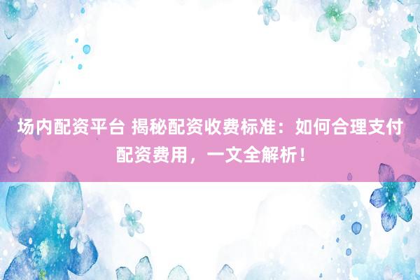 场内配资平台 揭秘配资收费标准：如何合理支付配资费用，一文全解析！