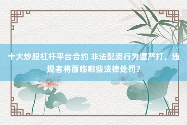 十大炒股杠杆平台合约 非法配资行为遭严打，违规者将面临哪些法律处罚？