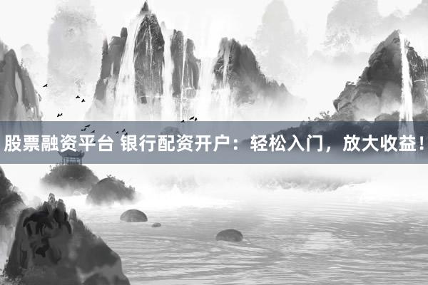 股票融资平台 银行配资开户：轻松入门，放大收益！