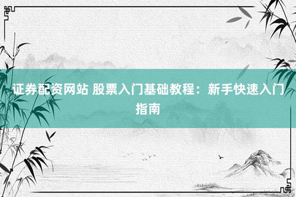 证券配资网站 股票入门基础教程：新手快速入门指南