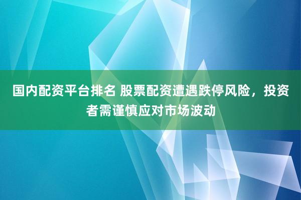 国内配资平台排名 股票配资遭遇跌停风险,投资者需谨慎应对市场波动