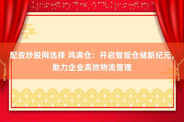 配资炒股网选择 鸿满仓:开启智能仓储新纪元,助力企业高效物流管理