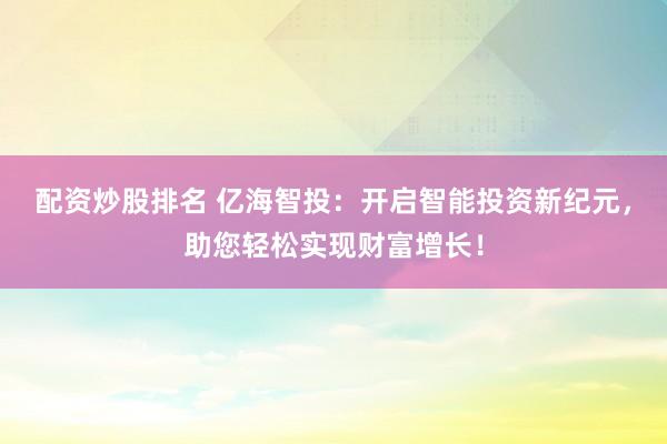 配资炒股排名 亿海智投：开启智能投资新纪元，助您轻松实现财富增长！